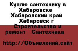 Куплю сантехнику в Хабаровске - Хабаровский край, Хабаровск г. Строительство и ремонт » Сантехника   
